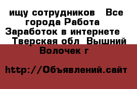 ищу сотрудников - Все города Работа » Заработок в интернете   . Тверская обл.,Вышний Волочек г.